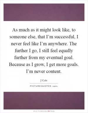 As much as it might look like, to someone else, that I’m successful, I never feel like I’m anywhere. The further I go, I still feel equally further from my eventual goal. Because as I grow, I get more goals. I’m never content Picture Quote #1