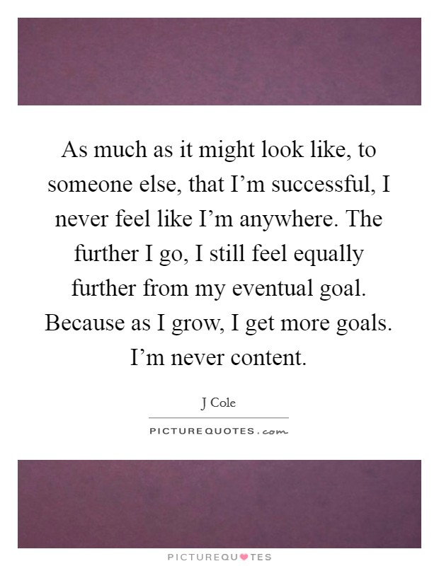 As much as it might look like, to someone else, that I'm successful, I never feel like I'm anywhere. The further I go, I still feel equally further from my eventual goal. Because as I grow, I get more goals. I'm never content Picture Quote #1