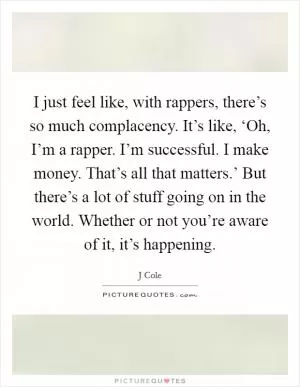 I just feel like, with rappers, there’s so much complacency. It’s like, ‘Oh, I’m a rapper. I’m successful. I make money. That’s all that matters.’ But there’s a lot of stuff going on in the world. Whether or not you’re aware of it, it’s happening Picture Quote #1