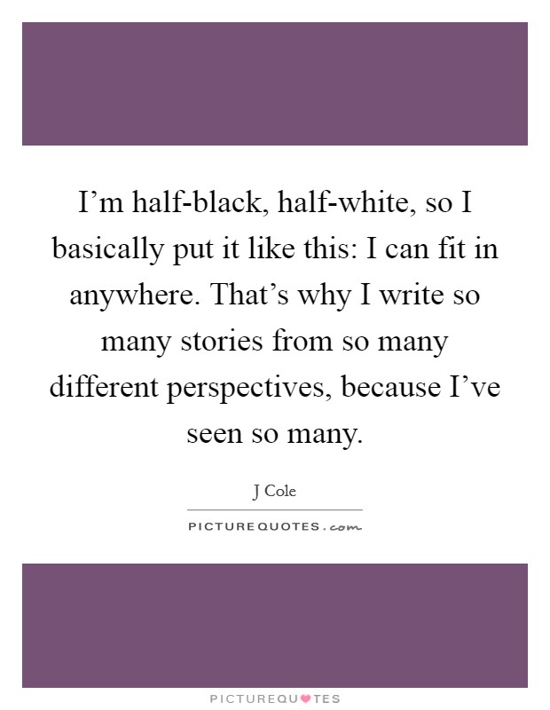 I'm half-black, half-white, so I basically put it like this: I can fit in anywhere. That's why I write so many stories from so many different perspectives, because I've seen so many Picture Quote #1