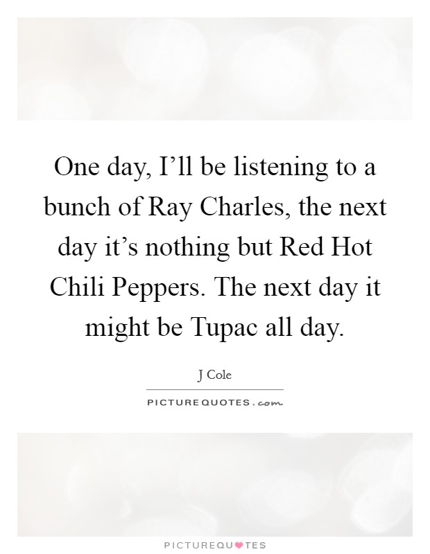 One day, I’ll be listening to a bunch of Ray Charles, the next day it’s nothing but Red Hot Chili Peppers. The next day it might be Tupac all day Picture Quote #1