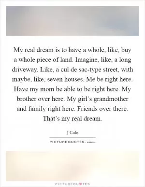 My real dream is to have a whole, like, buy a whole piece of land. Imagine, like, a long driveway. Like, a cul de sac-type street, with maybe, like, seven houses. Me be right here. Have my mom be able to be right here. My brother over here. My girl’s grandmother and family right here. Friends over there. That’s my real dream Picture Quote #1