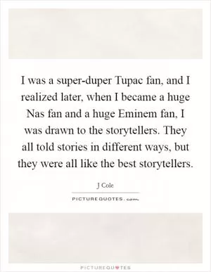 I was a super-duper Tupac fan, and I realized later, when I became a huge Nas fan and a huge Eminem fan, I was drawn to the storytellers. They all told stories in different ways, but they were all like the best storytellers Picture Quote #1