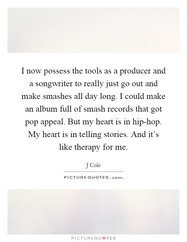 I now possess the tools as a producer and a songwriter to really just go out and make smashes all day long. I could make an album full of smash records that got pop appeal. But my heart is in hip-hop. My heart is in telling stories. And it's like therapy for me Picture Quote #1