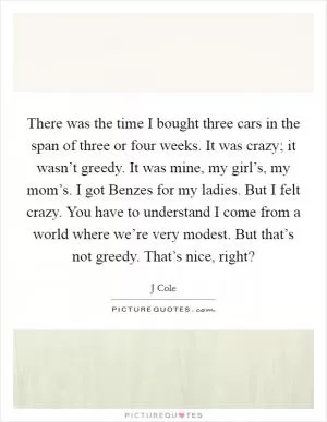 There was the time I bought three cars in the span of three or four weeks. It was crazy; it wasn’t greedy. It was mine, my girl’s, my mom’s. I got Benzes for my ladies. But I felt crazy. You have to understand I come from a world where we’re very modest. But that’s not greedy. That’s nice, right? Picture Quote #1