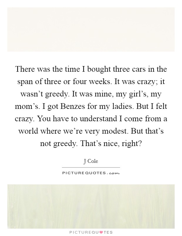 There was the time I bought three cars in the span of three or four weeks. It was crazy; it wasn't greedy. It was mine, my girl's, my mom's. I got Benzes for my ladies. But I felt crazy. You have to understand I come from a world where we're very modest. But that's not greedy. That's nice, right? Picture Quote #1