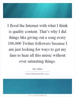 I flood the Internet with what I think is quality content. That’s why I did things like giving out a song every 100,000 Twitter followers because I am just looking for ways to get my fans to hear all this music without over saturating things Picture Quote #1