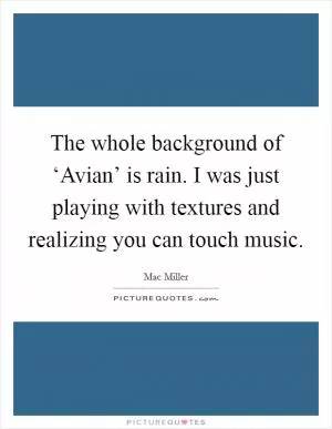 The whole background of ‘Avian’ is rain. I was just playing with textures and realizing you can touch music Picture Quote #1