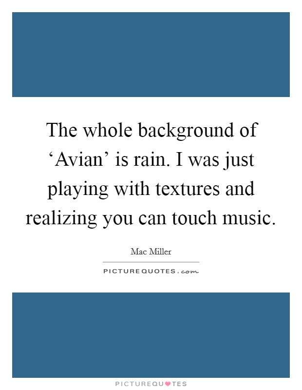 The whole background of ‘Avian' is rain. I was just playing with textures and realizing you can touch music Picture Quote #1