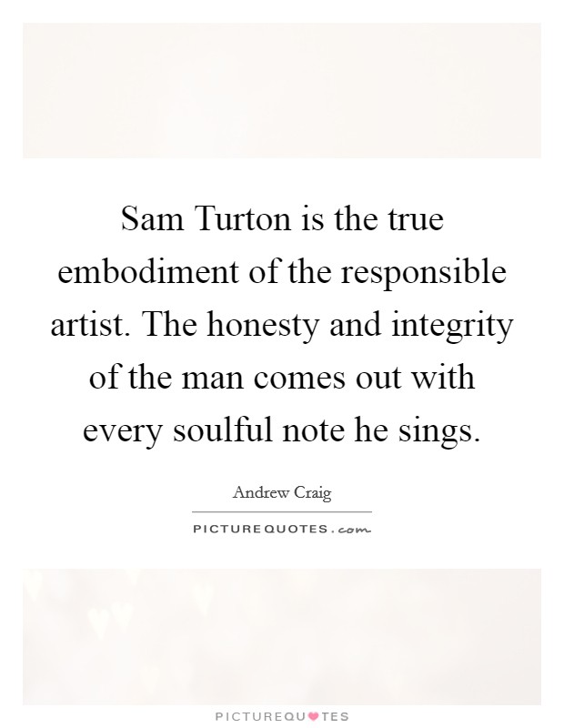 Sam Turton is the true embodiment of the responsible artist. The honesty and integrity of the man comes out with every soulful note he sings Picture Quote #1