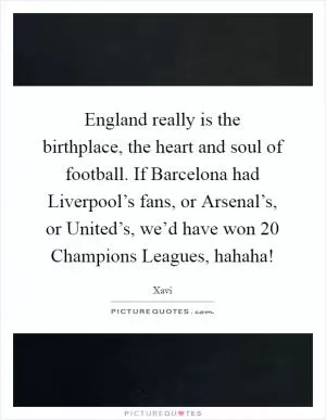 England really is the birthplace, the heart and soul of football. If Barcelona had Liverpool’s fans, or Arsenal’s, or United’s, we’d have won 20 Champions Leagues, hahaha! Picture Quote #1