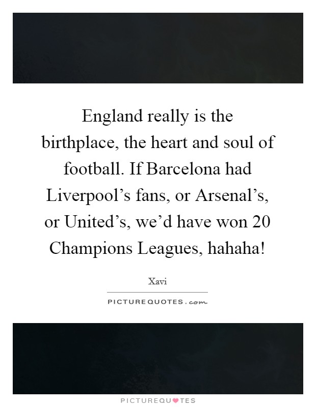 England really is the birthplace, the heart and soul of football. If Barcelona had Liverpool's fans, or Arsenal's, or United's, we'd have won 20 Champions Leagues, hahaha! Picture Quote #1