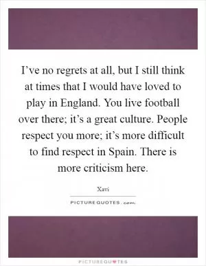 I’ve no regrets at all, but I still think at times that I would have loved to play in England. You live football over there; it’s a great culture. People respect you more; it’s more difficult to find respect in Spain. There is more criticism here Picture Quote #1