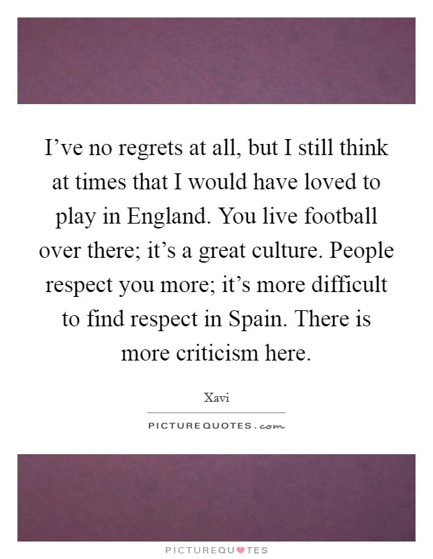 I've no regrets at all, but I still think at times that I would have loved to play in England. You live football over there; it's a great culture. People respect you more; it's more difficult to find respect in Spain. There is more criticism here Picture Quote #1