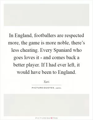 In England, footballers are respected more, the game is more noble, there’s less cheating. Every Spaniard who goes loves it - and comes back a better player. If I had ever left, it would have been to England Picture Quote #1