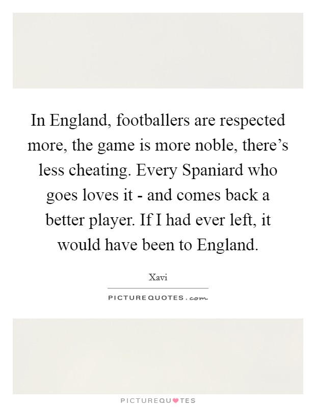 In England, footballers are respected more, the game is more noble, there's less cheating. Every Spaniard who goes loves it - and comes back a better player. If I had ever left, it would have been to England Picture Quote #1