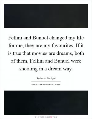 Fellini and Bunuel changed my life for me, they are my favourites. If it is true that movies are dreams, both of them, Fellini and Bunuel were shooting in a dream way Picture Quote #1