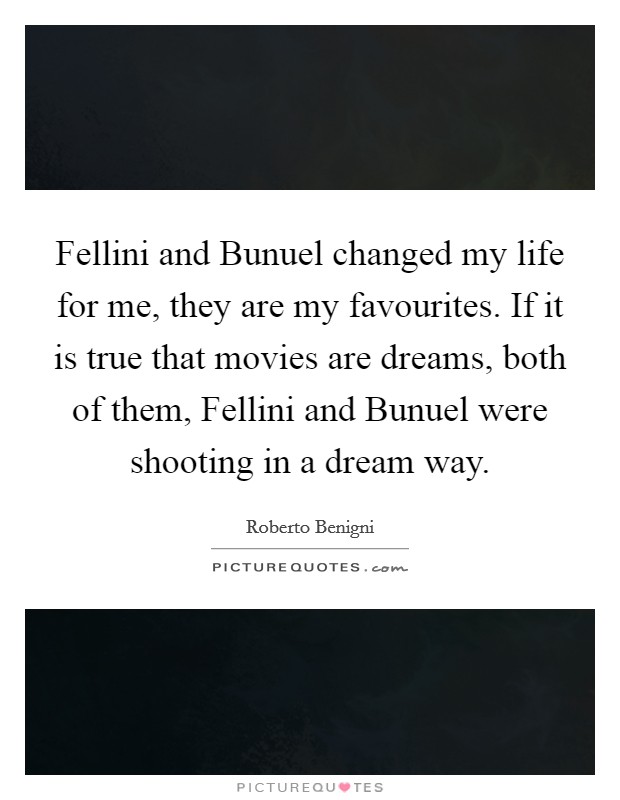Fellini and Bunuel changed my life for me, they are my favourites. If it is true that movies are dreams, both of them, Fellini and Bunuel were shooting in a dream way Picture Quote #1