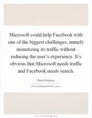 Microsoft could help Facebook with one of the biggest challenges, namely monetizing its traffic without reducing the user’s experience. It’s obvious that Microsoft needs traffic and Facebook needs search Picture Quote #1