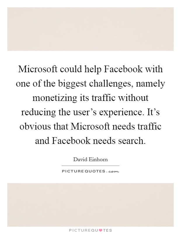 Microsoft could help Facebook with one of the biggest challenges, namely monetizing its traffic without reducing the user's experience. It's obvious that Microsoft needs traffic and Facebook needs search Picture Quote #1