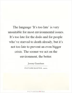The language ‘It’s too late’ is very unsuitable for most environmental issues. It’s too late for the dodo and for people who’ve starved to death already, but it’s not too late to prevent an even bigger crisis. The sooner we act on the environment, the better Picture Quote #1