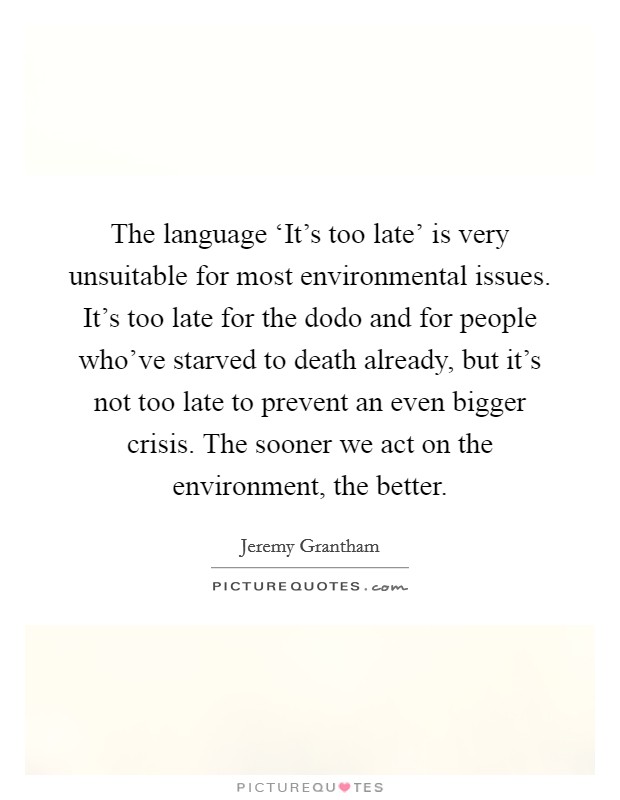 The language ‘It's too late' is very unsuitable for most environmental issues. It's too late for the dodo and for people who've starved to death already, but it's not too late to prevent an even bigger crisis. The sooner we act on the environment, the better Picture Quote #1