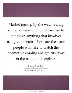 Market timing, by the way, is a tag some buy-and-hold investors use to put down anything that involves using your brain. These are the same people who like to watch the locomotive coming and get run down in the name of discipline Picture Quote #1