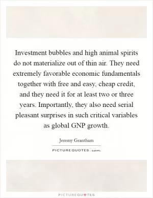 Investment bubbles and high animal spirits do not materialize out of thin air. They need extremely favorable economic fundamentals together with free and easy, cheap credit, and they need it for at least two or three years. Importantly, they also need serial pleasant surprises in such critical variables as global GNP growth Picture Quote #1