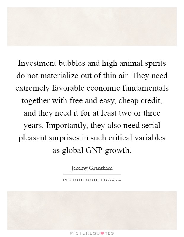 Investment bubbles and high animal spirits do not materialize out of thin air. They need extremely favorable economic fundamentals together with free and easy, cheap credit, and they need it for at least two or three years. Importantly, they also need serial pleasant surprises in such critical variables as global GNP growth Picture Quote #1