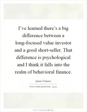I’ve learned there’s a big difference between a long-focused value investor and a good short-seller. That difference is psychological and I think it falls into the realm of behavioral finance Picture Quote #1