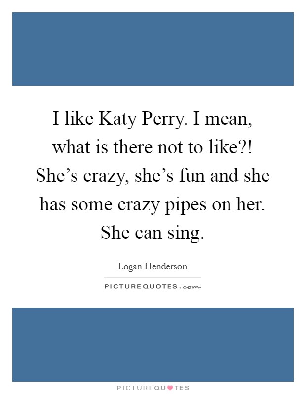 I like Katy Perry. I mean, what is there not to like?! She's crazy, she's fun and she has some crazy pipes on her. She can sing Picture Quote #1