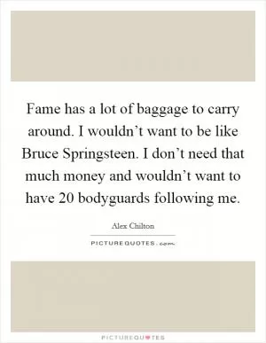 Fame has a lot of baggage to carry around. I wouldn’t want to be like Bruce Springsteen. I don’t need that much money and wouldn’t want to have 20 bodyguards following me Picture Quote #1