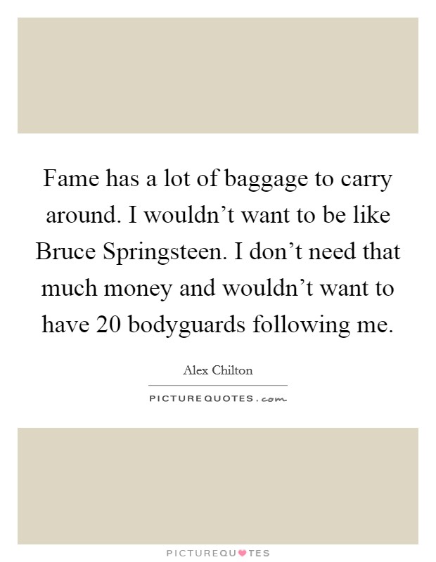 Fame has a lot of baggage to carry around. I wouldn't want to be like Bruce Springsteen. I don't need that much money and wouldn't want to have 20 bodyguards following me Picture Quote #1
