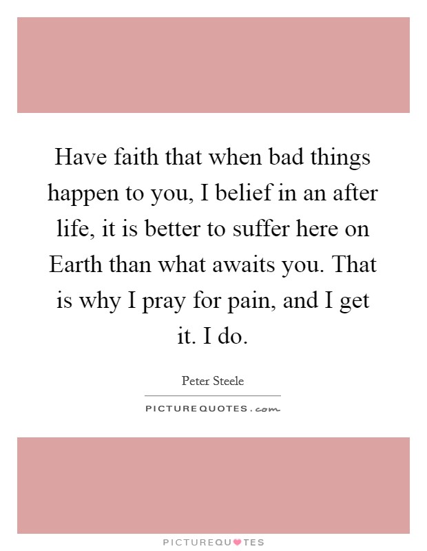 Have faith that when bad things happen to you, I belief in an after life, it is better to suffer here on Earth than what awaits you. That is why I pray for pain, and I get it. I do Picture Quote #1