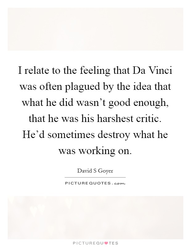 I relate to the feeling that Da Vinci was often plagued by the idea that what he did wasn't good enough, that he was his harshest critic. He'd sometimes destroy what he was working on Picture Quote #1