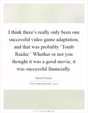 I think there’s really only been one successful video game adaptation, and that was probably ‘Tomb Raider.’ Whether or not you thought it was a good movie, it was successful financially Picture Quote #1