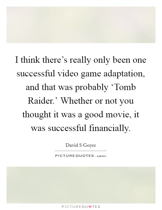 I think there's really only been one successful video game adaptation, and that was probably ‘Tomb Raider.' Whether or not you thought it was a good movie, it was successful financially Picture Quote #1