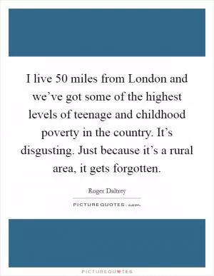 I live 50 miles from London and we’ve got some of the highest levels of teenage and childhood poverty in the country. It’s disgusting. Just because it’s a rural area, it gets forgotten Picture Quote #1