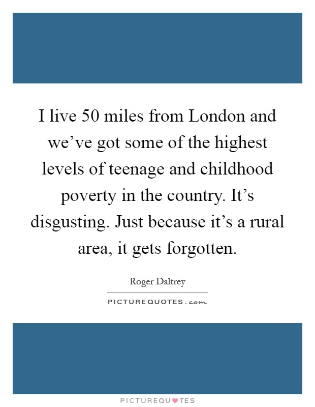 I live 50 miles from London and we've got some of the highest levels of teenage and childhood poverty in the country. It's disgusting. Just because it's a rural area, it gets forgotten Picture Quote #1