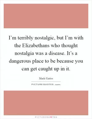 I’m terribly nostalgic, but I’m with the Elizabethans who thought nostalgia was a disease. It’s a dangerous place to be because you can get caught up in it Picture Quote #1