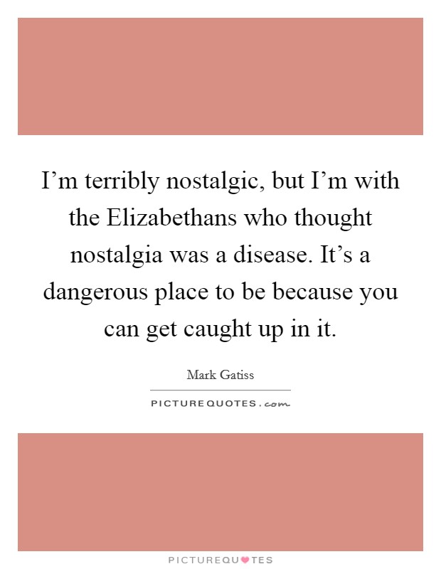 I'm terribly nostalgic, but I'm with the Elizabethans who thought nostalgia was a disease. It's a dangerous place to be because you can get caught up in it Picture Quote #1