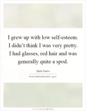 I grew up with low self-esteem. I didn’t think I was very pretty. I had glasses, red hair and was generally quite a spod Picture Quote #1