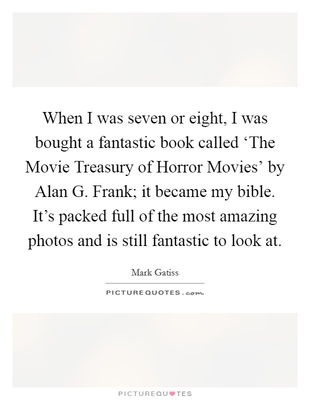 When I was seven or eight, I was bought a fantastic book called ‘The Movie Treasury of Horror Movies' by Alan G. Frank; it became my bible. It's packed full of the most amazing photos and is still fantastic to look at Picture Quote #1