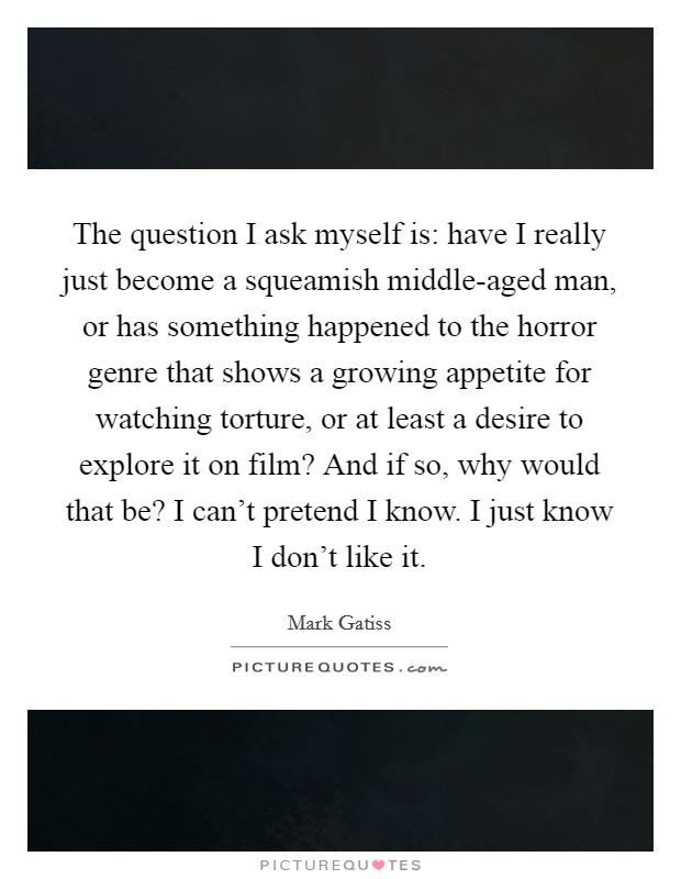 The question I ask myself is: have I really just become a squeamish middle-aged man, or has something happened to the horror genre that shows a growing appetite for watching torture, or at least a desire to explore it on film? And if so, why would that be? I can't pretend I know. I just know I don't like it Picture Quote #1