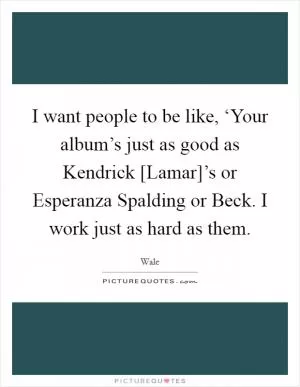 I want people to be like, ‘Your album’s just as good as Kendrick [Lamar]’s or Esperanza Spalding or Beck. I work just as hard as them Picture Quote #1