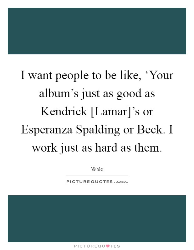 I want people to be like, ‘Your album's just as good as Kendrick [Lamar]'s or Esperanza Spalding or Beck. I work just as hard as them Picture Quote #1