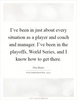 I’ve been in just about every situation as a player and coach and manager. I’ve been in the playoffs, World Series, and I know how to get there Picture Quote #1