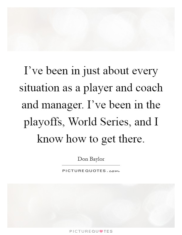I've been in just about every situation as a player and coach and manager. I've been in the playoffs, World Series, and I know how to get there Picture Quote #1