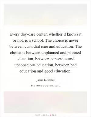 Every day-care center, whether it knows it or not, is a school. The choice is never between custodial care and education. The choice is between unplanned and planned education, between conscious and unconscious education, between bad education and good education Picture Quote #1