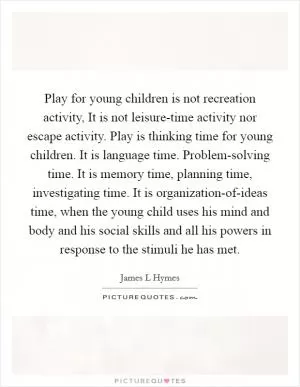 Play for young children is not recreation activity, It is not leisure-time activity nor escape activity. Play is thinking time for young children. It is language time. Problem-solving time. It is memory time, planning time, investigating time. It is organization-of-ideas time, when the young child uses his mind and body and his social skills and all his powers in response to the stimuli he has met Picture Quote #1
